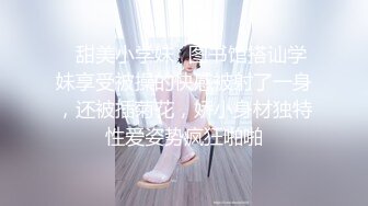 ✿甜美小学妹✿图书馆搭讪学妹享受被操的快感被射了一身，还被插菊花，娇小身材独特性爱姿势疯狂啪啪