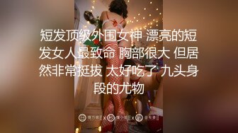 短发顶级外围女神 漂亮的短发女人最致命 胸部很大 但居然非常挺拔 太好吃了 九头身段的尤物