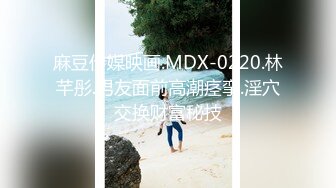 麻豆传媒映画.MDX-0220.林芊彤.男友面前高潮痉挛.淫穴交换财富秘技