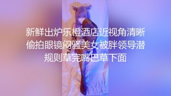 新鲜出炉乐橙酒店近视角清晰偷拍眼镜闷骚美女被胖领导潜规则草完嘴巴草下面