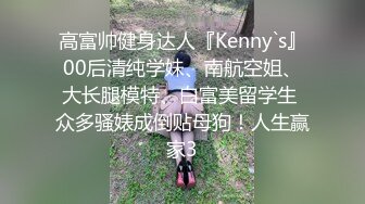 高富帅健身达人『Kenny`s』00后清纯学妹、南航空姐、大长腿模特、白富美留学生 众多骚婊成倒贴母狗！人生赢家3