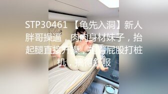 STP30461 【龟先入洞】新人胖哥操逼，肉肉身材妹子，抬起腿直接开操，抱着屁股打桩机，搞得舒服