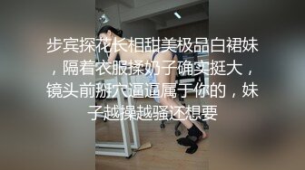 步宾探花长相甜美极品白裙妹，隔着衣服揉奶子确实挺大，镜头前掰穴逼逼属于你的，妹子越操越骚还想要