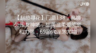 【赵总寻花】门票138，高端外围女神场，甜美温柔爱笑亲和力强，69舔穴淫荡尤物