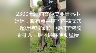 2300元网约文静美腿漂亮小姐姐，胸有点平拔下内裤揉穴，超近特写深喉，腰细美臀骑乘插入，后入啪啪使劲猛操