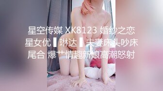 星空传媒 XK8123 婚纱之恋星女优 ▌琳达 ▌夫妻床头吵床尾合 爆艹情趣新娘高潮怒射