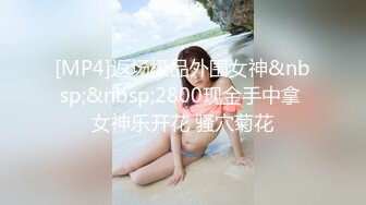 [MP4]返场极品外围女神&nbsp;&nbsp;2800现金手中拿 女神乐开花 骚穴菊花