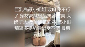 巨乳高颜小姐姐 哎呀我不行了 身材高挑极品笑容甜美 大奶子大肥臀 鲍鱼粉嫩 被小哥舔逼多姿势输出受不了 最后只能口爆