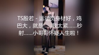 TS殷若 - 运动员身材好，鸡巴大，就是……我太紧……秒射……小哥哥怀疑人生啦！