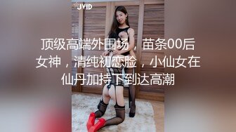 顶级高端外围场，苗条00后女神，清纯初恋脸，小仙女在仙丹加持下到达高潮