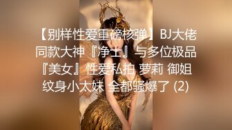 【别样性爱重磅核弹】BJ大佬同款大神『净士』与多位极品『美女』性爱私拍 萝莉 御姐 纹身小太妹 全都骚爆了 (2)