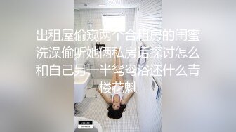 出租屋偷窥两个合租房的闺蜜洗澡偷听她俩私房话探讨怎么和自己另一半鸳鸯浴还什么青楼花魁