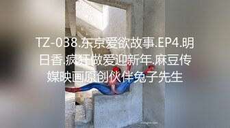 TZ-038.东京爱欲故事.EP4.明日香.疯狂做爱迎新年.麻豆传媒映画原创伙伴兔子先生