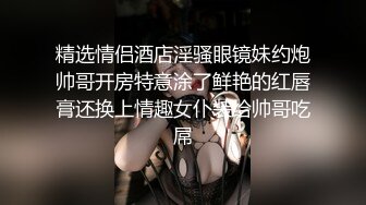 精选情侣酒店淫骚眼镜妹约炮帅哥开房特意涂了鲜艳的红唇膏还换上情趣女仆装给帅哥吃屌