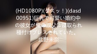 (HD1080P)(ダスッ！)(dasd00951)巨乳で可愛い婚約中の彼女が俺の親父に寝取られ種付けプレスされていた。 北野未奈