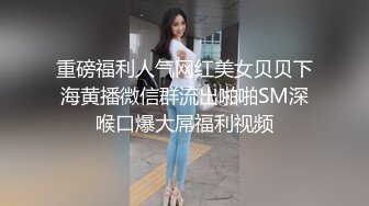 重磅福利人气网红美女贝贝下海黄播微信群流出啪啪SM深喉口爆大屌福利视频