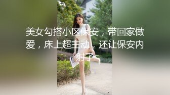 美女勾搭小区保安，带回家做爱，床上超主动，还让保安内射了