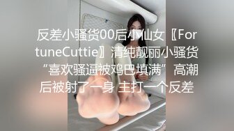 反差小骚货00后小仙女〖FortuneCuttie〗清纯靓丽小骚货“喜欢骚逼被鸡巴填满”高潮后被射了一身 主打一个反差