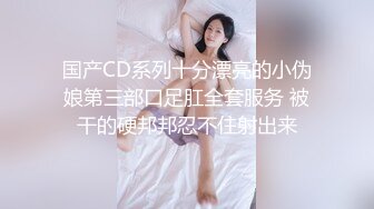 国产CD系列十分漂亮的小伪娘第三部口足肛全套服务 被干的硬邦邦忍不住射出来