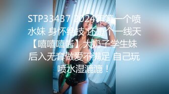 STP33437 2024年第一个喷水妹 身怀绝技 还是个一线天【嘻嘻嘻酱】大奶子学生妹 后入无套做爱不满足 自己玩喷水湿漉漉！