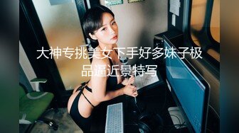 大神专挑美女下手好多妹子极品逼近景特写