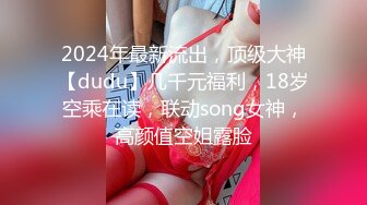 2024年最新流出，顶级大神【dudu】几千元福利，18岁空乘在读，联动song女神，高颜值空姐露脸