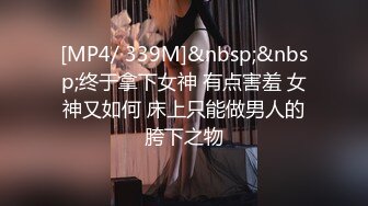 [MP4/ 339M]&nbsp;&nbsp;终于拿下女神 有点害羞 女神又如何 床上只能做男人的胯下之物