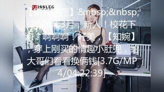 【新片速遞】&nbsp;&nbsp; 2024年3月，新人！校花下海！啊啊啊！好美，【知婉】，穿上刚买的情趣小肚兜，给大哥们看看换俩钱[3.7G/MP4/04:22:39]