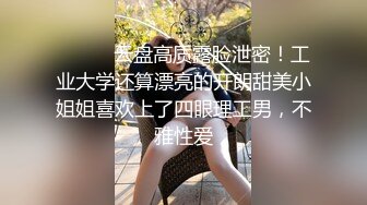 ⚫️⚫️云盘高质露脸泄密！工业大学还算漂亮的开朗甜美小姐姐喜欢上了四眼理工男，不雅性爱