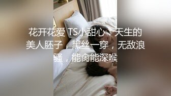 花开花爱 TS小甜心：天生的美人胚子，黑丝一穿，无敌浪骚，能肏能深喉