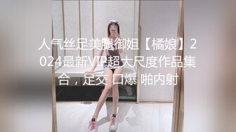 人气丝足美腿御姐【橘娘】2024最新VIP超大尺度作品集合，足交 口爆 啪内射