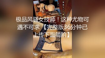 极品风骚女技师！这种尤物可遇不可求 【完整版36分钟已上传下面简阶】