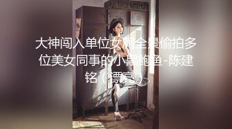 大神闯入单位女厕全景偷拍多位美女同事的小黑鲍鱼-陈建铭（漂亮）