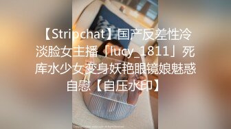 【Stripchat】国产反差性冷淡脸女主播「lucy_1811」死库水少女变身妖艳眼镜娘魅惑自慰【自压水印】