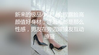 新来的极品小妹，全程露脸高颜值好身材，连逼毛都是那么性感，男友在旁边跟狼友互动撩骚