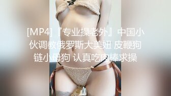 [MP4]『专业操老外』中国小伙调教俄罗斯大美妞 皮鞭狗链小母狗 认真吃肉棒求操