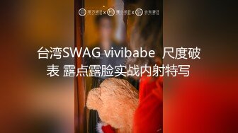 台湾SWAG vivibabe  尺度破表 露点露脸实战内射特写