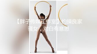 【胖子传媒工作室】约操良家骚女，对白有意思