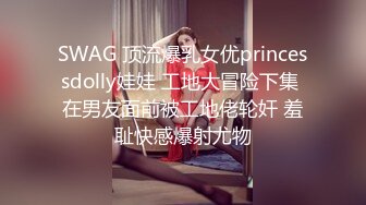 SWAG 顶流爆乳女优princessdolly娃娃 工地大冒险下集 在男友面前被工地佬轮奸 羞耻快感爆射尤物