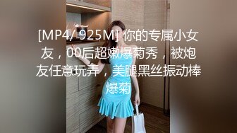 [MP4/ 925M] 你的专属小女友，00后超嫩爆菊秀，被炮友任意玩弄，美腿黑丝振动棒爆菊