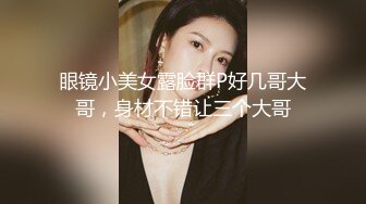 眼镜小美女露脸群P好几哥大哥，身材不错让三个大哥