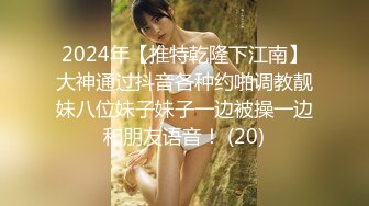 2024年【推特乾隆下江南】大神通过抖音各种约啪调教靓妹八位妹子妹子一边被操一边和朋友语音！ (20)