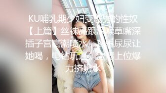 KU哺乳期少妇变态男的性奴【上篇】丝袜高跟深喉草嘴深插子宫高潮喷水，嘴里尿尿让她喝，电钻玩逼，激情上位爆力挤奶水