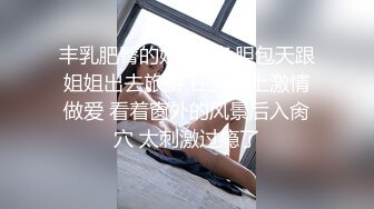 丰乳肥臀的姐姐? 色胆包天跟姐姐出去旅游 在火车上激情做爱 看着窗外的风景后入肏穴 太刺激过瘾了