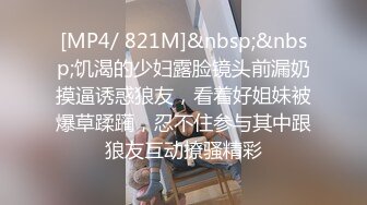 [MP4/ 821M]&nbsp;&nbsp;饥渴的少妇露脸镜头前漏奶摸逼诱惑狼友，看着好姐妹被爆草蹂躏，忍不住参与其中跟狼友互动撩骚精彩