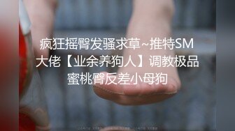 疯狂摇臀发骚求草~推特SM大佬【业余养狗人】调教极品蜜桃臀反差小母狗