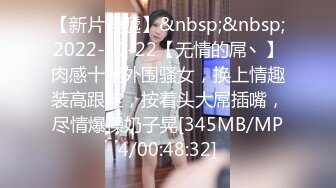 【新片速遞】&nbsp;&nbsp;2022-10-22【无情的屌丶】肉感十足外围骚女，换上情趣装高跟鞋，按着头大屌插嘴，尽情爆操奶子晃[345MB/MP4/00:48:32]