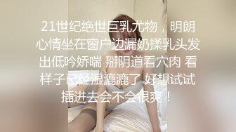 21世纪绝世巨乳尤物，明朗心情坐在窗户边漏奶揉乳头发出低吟娇喘 掰阴道看穴肉 看样子已经湿漉漉了 好想试试插进去会不会很爽！