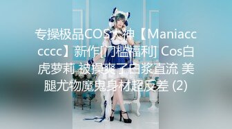 专操极品COS大神【Maniacccccc】新作[门槛福利] Cos白虎萝莉 被操爽了白浆直流 美腿尤物魔鬼身材超反差 (2)