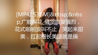 [MP4/ 536M]&nbsp;&nbsp;广顺探花_骚货欲望强烈，花式啪啪浪叫不止，笑起来甜美，扛起细长美腿就是操